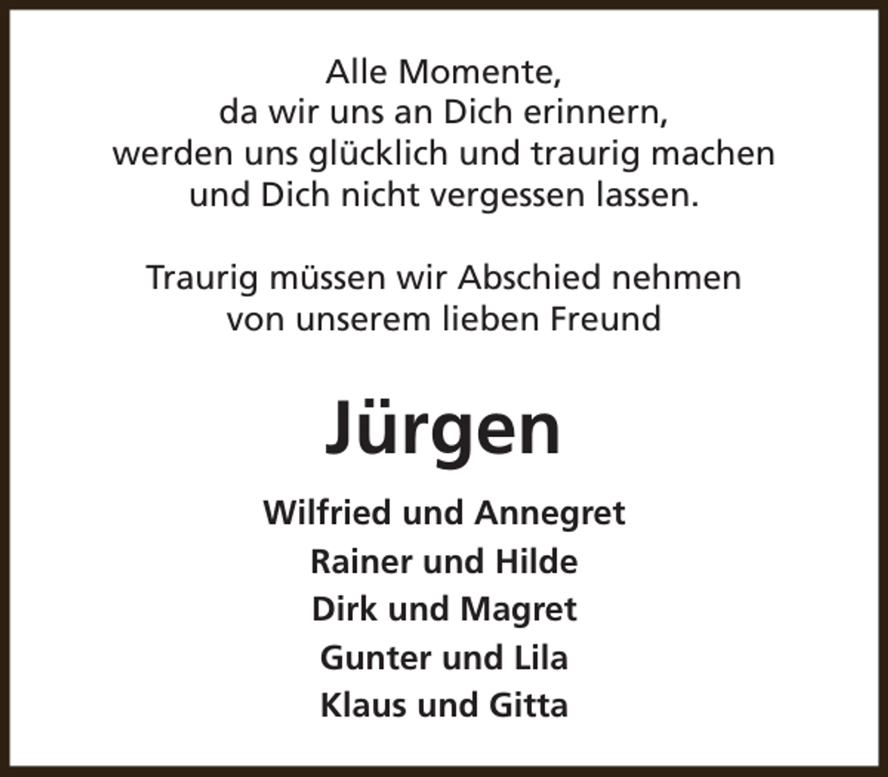 <p>Alle Momente,<br />da wir uns an Dich erinnern,<br />werden uns glücklich und traurig machen<br />und Dich nicht vergessen lassen.<br />Traurig müssen wir Abschied nehmen<br />von unserem lieben Freund</p><p>Jürgen<br />Wilfried und Annegret<br />Rainer und Hilde<br />Dirk und Magret<br />Gunter und Lila<br />Klaus und Gitta</p>