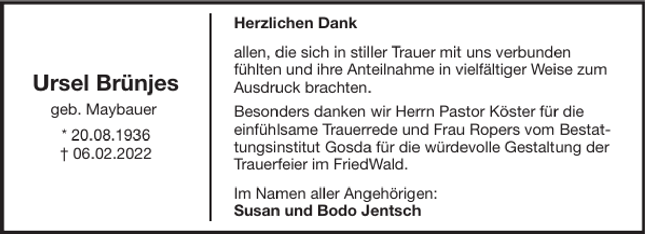 <p>Herzlichen Dank</p><p>Ursel Brünjes<br />geb. Maybauer<br />* 20.08.1936<br />† 06.02.2022</p><p>allen, die sich in stiller Trauer mit uns verbunden<br />fühlten und ihre Anteilnahme in vielfältiger Weise zum<br />Ausdruck brachten.<br />Besonders danken wir Herrn Pastor Köster für die<br />einfühlsame Trauerrede und Frau Ropers vom Bestattungsinstitut Gosda für die würdevolle Gestaltung der<br />Trauerfeier im FriedWald.<br />Im Namen aller Angehörigen:<br />Susan und Bodo Jentsch</p>