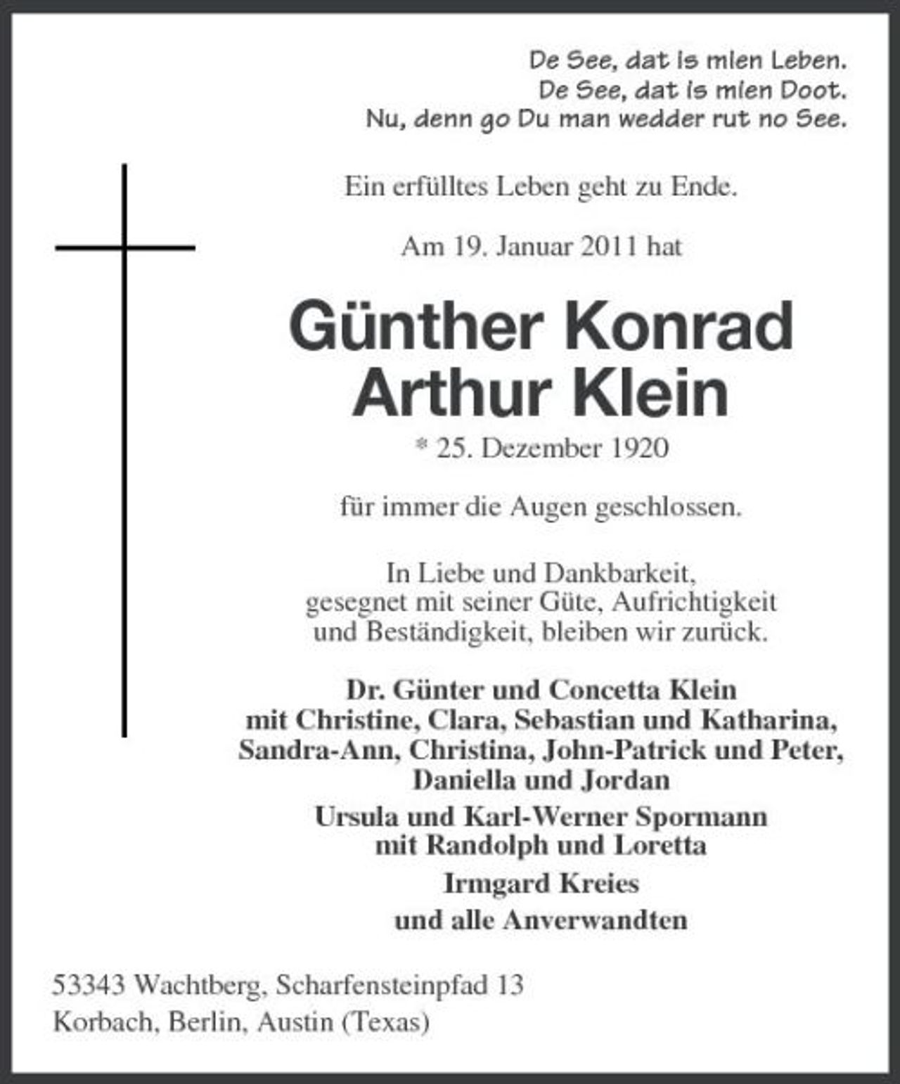 <p>De See, dat is mien Leben. De See, dat is mien Doot. Nu, denn go Du man wedder rut no See. Ein erfülltes Leben geht zu Ende. Am 19. Januar 2011 hat</p><p>Günther Konrad Arthur Klein<br />* 25. Dezember 1920 für immer die Augen geschlossen. In Liebe und Dankbarkeit, gesegnet mit seiner Güte, Aufrichtigkeit und Beständigkeit, bleiben wir zurück. Dr. Günter und Concetta Klein mit Christine, Clara, Sebastian und Katharina, Sandra-Ann, Christina, John-Patrick und Peter, Daniella und Jordan Ursula und Karl-Werner Spormann mit Randolph und Loretta Irmgard Kreies und alle Anverwandten 53343 Wachtberg, Scharfensteinpfad 13 Korbach, Berlin, Austin (Texas)</p>