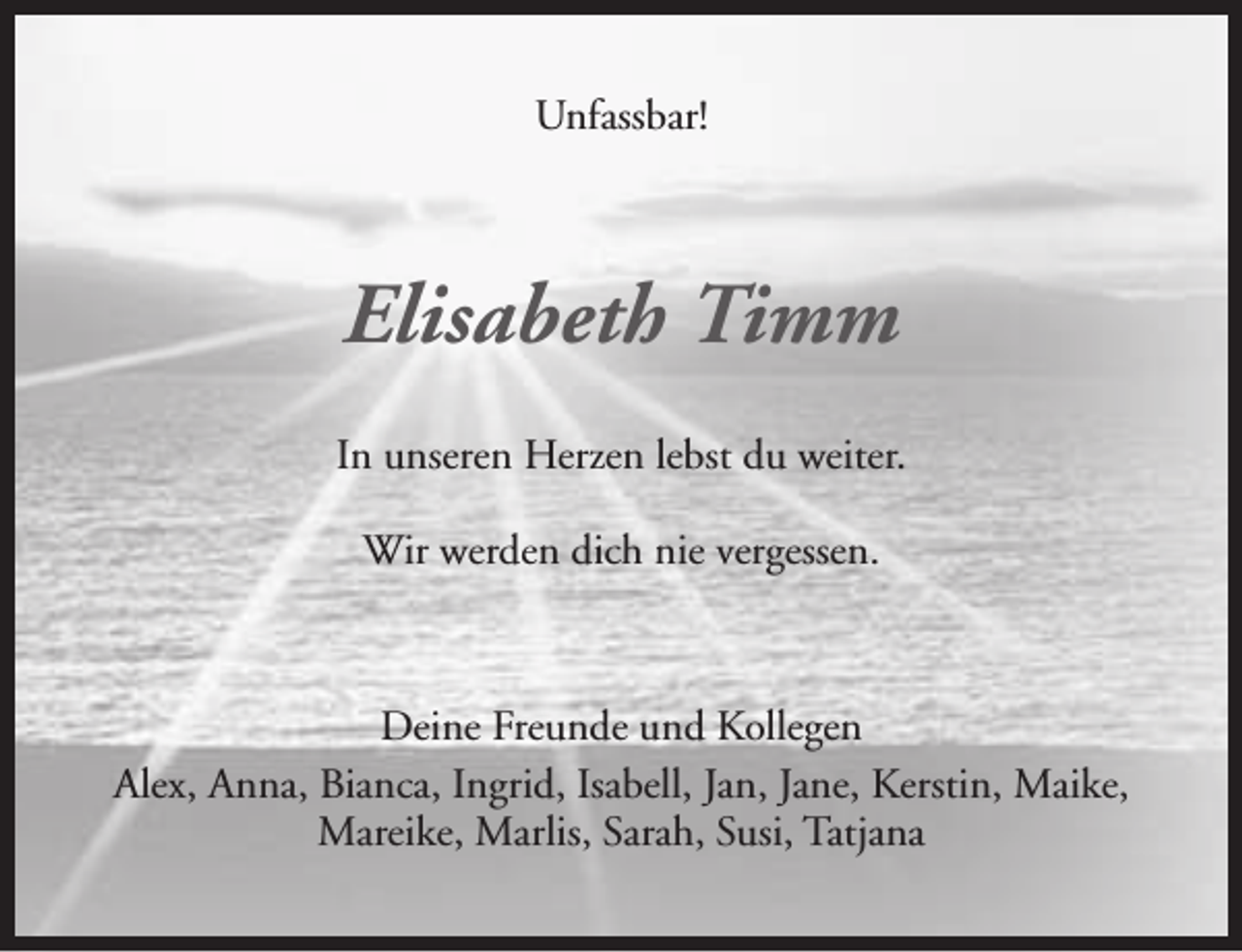 <p>Unfassbar!</p><p>Elisabeth Timm<br />In unseren Herzen lebst du weiter.<br />Wir werden dich nie vergessen.</p><p>Deine Freunde und Kollegen<br />Alex, Anna, Bianca, Ingrid, Isabell, Jan, Jane, Kerstin, Maike,<br />Mareike, Marlis, Sarah, Susi, Tatjana</p>