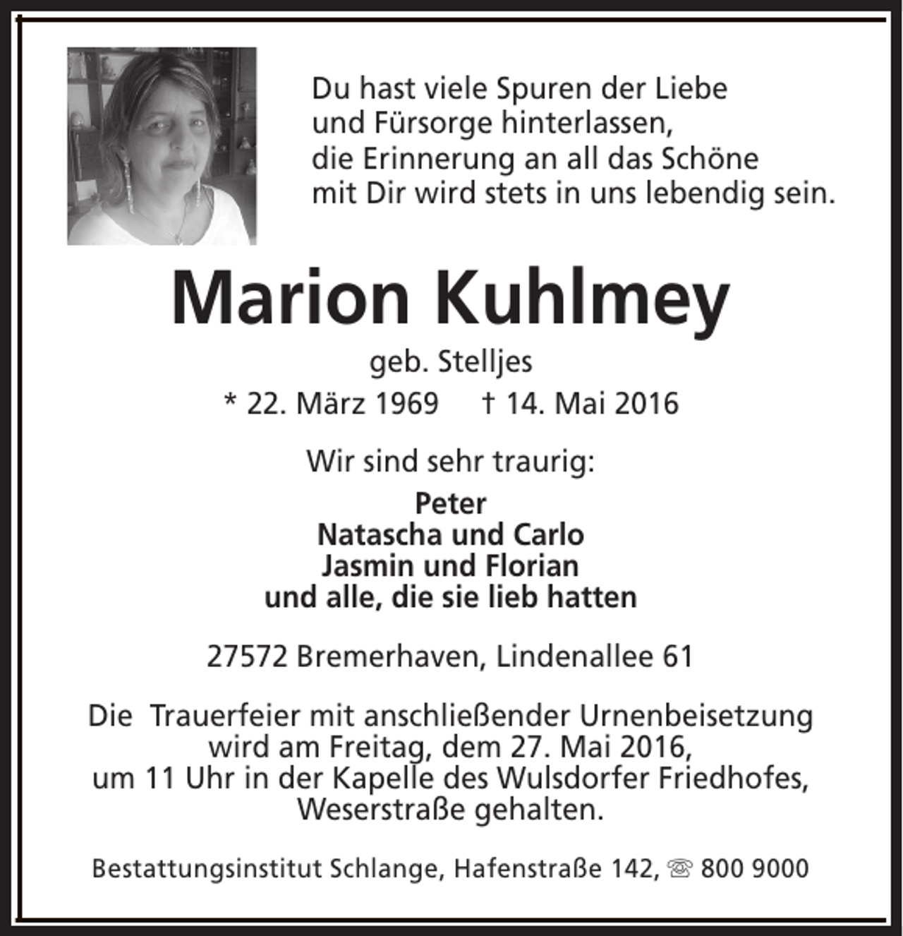 <p>Du hast viele Spuren der Liebe<br />und Fürsorge hinterlassen,<br />die Erinnerung an all das Schöne<br />mit Dir wird stets in uns lebendig sein.</p><p>Marion Kuhlmey<br />geb. Stelljes<br />* 22. März 1969 † 14. Mai 2016<br />Wir sind sehr traurig:<br />Peter<br />Natascha und Carlo<br />Jasmin und Florian<br />und alle, die sie lieb hatten<br />27572 Bremerhaven, Lindenallee 61<br />Die Trauerfeier mit anschließender Urnenbeisetzung<br />wird am Freitag, dem 27. Mai 2016,<br />um 11 Uhr in der Kapelle des Wulsdorfer Friedhofes,<br />Weserstraße gehalten.<br />Bestattungsinstitut Schlange, Hafenstraße 142, s 800 9000</p>