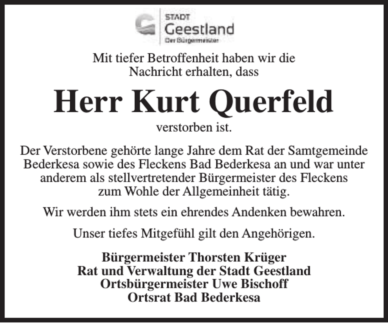 <p>Mit tiefer Betroffenheit haben wir die<br />Nachricht erhalten, dass</p><p>Herr Kurt Querfeld<br />verstorben ist.</p><p>Der Verstorbene gehörte lange Jahre dem Rat der Samtgemeinde<br />Bederkesa sowie des Fleckens Bad Bederkesa an und war unter<br />anderem als stellvertretender Bürgermeister des Fleckens<br />zum Wohle der Allgemeinheit tätig.<br />Wir werden ihm stets ein ehrendes Andenken bewahren.<br />Unser tiefes Mitgefühl gilt den Angehörigen.<br />Bürgermeister Thorsten Krüger<br />Rat und Verwaltung der Stadt Geestland<br />Ortsbürgermeister Uwe Bischoff<br />Ortsrat Bad Bederkesa</p>