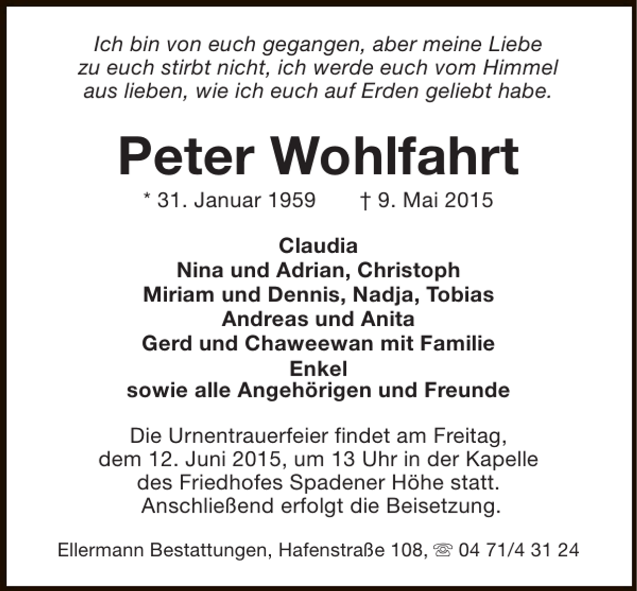 <p>Ich bin von euch gegangen, aber meine Liebe<br />zu euch stirbt nicht, ich werde euch vom Himmel<br />aus lieben, wie ich euch auf Erden geliebt habe.</p><p>Peter Wohlfahrt<br />* 31. Januar 1959</p><p>† 9. Mai 2015</p><p>Claudia<br />Nina und Adrian, Christoph<br />Miriam und Dennis, Nadja, Tobias<br />Andreas und Anita<br />Gerd und Chaweewan mit Familie<br />Enkel<br />sowie alle Angehörigen und Freunde<br />Die Urnentrauerfeier findet am Freitag,<br />dem 12. Juni 2015, um 13 Uhr in der Kapelle<br />des Friedhofes Spadener Höhe statt.<br />Anschließend erfolgt die Beisetzung.<br />Ellermann Bestattungen, Hafenstraße 108, s 04 71/4 31 24</p>