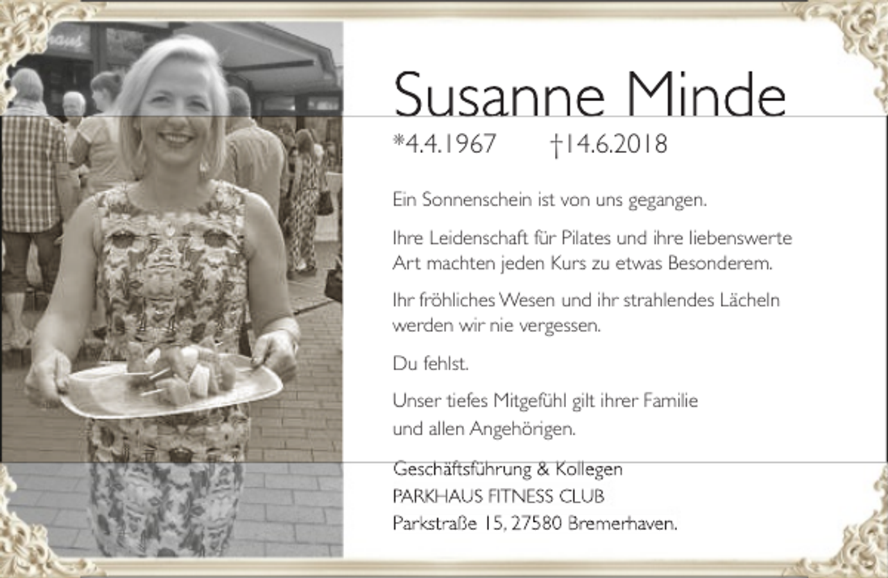 <p>Susanne Minde<br />*4.4.1967</p><p>†14.6.2018</p><p>Ein Sonnenschein ist von uns gegangen.<br />Ihre Leidenschaft<br />ft für Pilates und ihre liebenswerte<br />Art machten jeden Kurs zu etwas Besonderem.<br />Ihr fröhliches Wesen und ihr strahlendes Lächeln<br />werden wir nie vergessen.<br />Du fehlst.<br />Unser tiefes Mitgefühl gilt ihrer Familie<br />und allen Angehörigen.<br />G häft füh<br />&amp;K<br />ll n<br />Geschäftsführung<br />Kollegen<br />PARKHAUS FITNESS CLUB</p><p>Parkstraße 15,, 27580 Bremerhaven.</p>