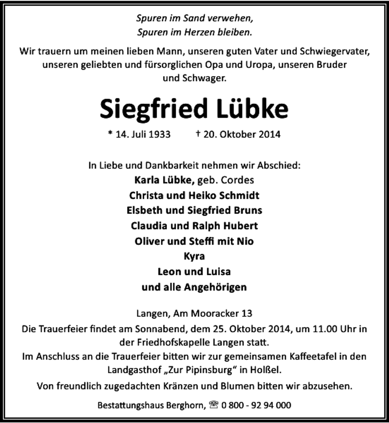 <p>Spuren im Sand verwehen,<br />Spuren im Herzen bleiben.<br />Wir trauern um meinen lieben Mann, unseren guten Vater und Schwiegervater,<br />unseren geliebten und fürsorglichen Opa und Uropa, unseren Bruder<br />und Schwager.</p><p>Siegfried Lübke<br />* 14. Juli 1933</p><p>† 20. Oktober 2014</p><p>In Liebe und Dankbarkeit nehmen wir Abschied:</p><p>Karla Lübke, geb. Cordes<br />Christa und Heiko Schmidt<br />Elsbeth und Siegfried Bruns<br />Claudia und Ralph Hubert<br />Oliver und Steﬃ mit Nio<br />Kyra<br />Leon und Luisa<br />und alle Angehörigen</p><p>Langen, Am Mooracker 13<br />Die Trauerfeier ﬁndet am Sonnabend, dem 25. Oktober 2014, um 11.00 Uhr in<br />der Friedhofskapelle Langen sta .<br />Im Anschluss an die Trauerfeier bi en wir zur gemeinsamen Kaﬀeetafel in den<br />Landgasthof „Zur Pipinsburg“ in Holßel.<br />Von freundlich zugedachten Kränzen und Blumen bi en wir abzusehen.<br />Besta ungshaus Berghorn, ' 0 800 - 92 94 000</p>