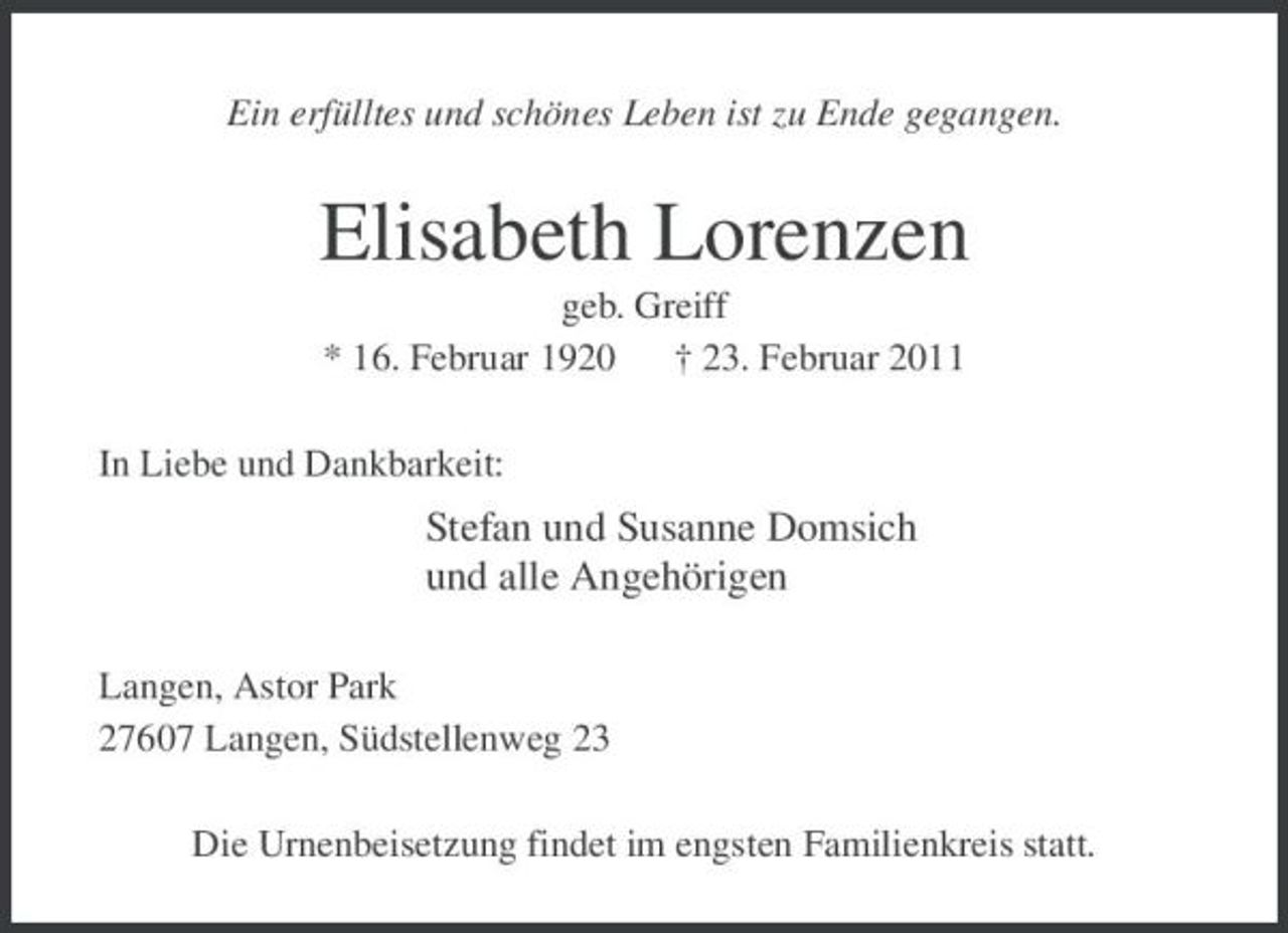 <p>Ein erfülltes und schönes Leben ist zu Ende gegangen.</p><p>Elisabeth Lorenzen<br />geb. Greiff * 16. Februar 1920 † 23. Februar 2011 In Liebe und Dankbarkeit:</p><p>Stefan und Susanne Domsich und alle Angehörigen<br />Langen, Astor Park 27607 Langen, Südstellenweg 23 Die Urnenbeisetzung findet im engsten Familienkreis statt.</p>