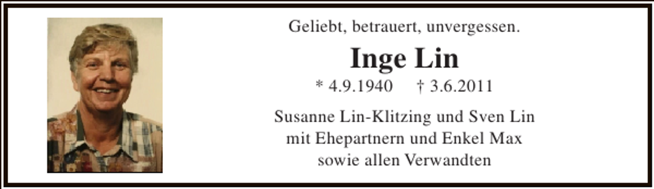 <p>Geliebt, betrauert, unvergessen.</p><p>Inge Lin</p><p>* 4.9.1940</p><p>† 3.6.2011</p><p>Susanne Lin-Klitzing und Sven Lin<br />mit Ehepartnern und Enkel Max<br />sowie allen Verwandten</p>