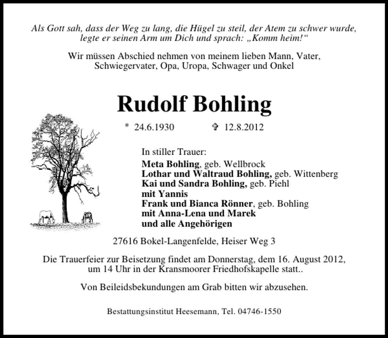 <p>Als Gott sah, dass der Weg zu lang, die Hügel zu steil, der Atem zu schwer wurde,<br />legte er seinen Arm um Dich und sprach: „Komm heim!“<br />Wir müssen Abschied nehmen von meinem lieben Mann, Vater,<br />Schwiegervater, Opa, Uropa, Schwager und Onkel</p><p>Rudolf Bohling<br />24.6.1930</p><p>12.8.2012</p><p>In stiller Trauer:<br />Meta Bohling, geb. Wellbrock<br />Lothar und Waltraud Bohling, geb. Wittenberg<br />Kai und Sandra Bohling, geb. Piehl<br />mit Yannis<br />Frank und Bianca Rönner, geb. Bohling<br />mit Anna-Lena und Marek<br />und alle Angehörigen<br />27616 Bokel-Langenfelde, Heiser Weg 3<br />Die Trauerfeier zur Beisetzung findet am Donnerstag, dem 16. August 2012,<br />um 14 Uhr in der Kransmoorer Friedhofskapelle statt..<br />Von Beileidsbekundungen am Grab bitten wir abzusehen.<br />Bestattungsinstitut Heesemann, Tel. 04746-1550</p>