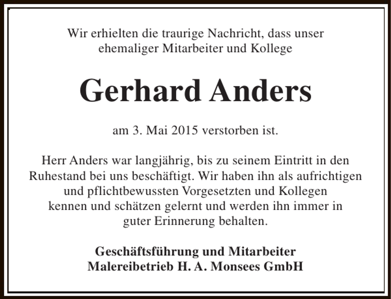 <p>Wir erhielten die traurige Nachricht, dass unser<br />ehemaliger Mitarbeiter und Kollege</p><p>Gerhard Anders<br />am 3. Mai 2015 verstorben ist.<br />Herr Anders war langjährig, bis zu seinem Eintritt in den<br />Ruhestand bei uns beschäftigt. Wir haben ihn als aufrichtigen<br />und pflichtbewussten Vorgesetzten und Kollegen<br />kennen und schätzen gelernt und werden ihn immer in<br />guter Erinnerung behalten.<br />Geschäftsführung und Mitarbeiter<br />Malereibetrieb H. A. Monsees GmbH</p>