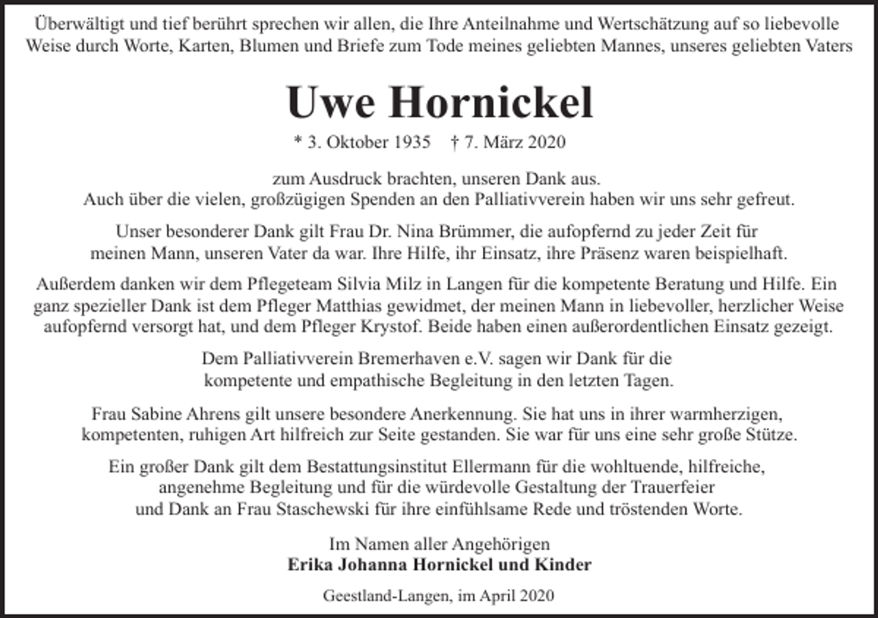 <p>Überwältigt und tief berührt sprechen wir allen, die Ihre Anteilnahme und Wertschätzung auf so liebevolle<br />Weise durch Worte, Karten, Blumen und Briefe zum Tode meines geliebten Mannes, unseres geliebten Vaters</p><p>Uwe Hornickel<br />* 3. Oktober 1935</p><p>† 7. März 2020</p><p>zum Ausdruck brachten, unseren Dank aus.<br />Auch über die vielen, großzügigen Spenden an den Palliativverein haben wir uns sehr gefreut.<br />Unser besonderer Dank gilt Frau Dr. Nina Brümmer, die aufopfernd zu jeder Zeit für<br />meinen Mann, unseren Vater da war. Ihre Hilfe, ihr Einsatz, ihre Präsenz waren beispielhaft.<br />Außerdem danken wir dem Pflegeteam Silvia Milz in Langen für die kompetente Beratung und Hilfe. Ein<br />ganz spezieller Dank ist dem Pfleger Matthias gewidmet, der meinen Mann in liebevoller, herzlicher Weise<br />aufopfernd versorgt hat, und dem Pfleger Krystof. Beide haben einen außerordentlichen Einsatz gezeigt.<br />Dem Palliativverein Bremerhaven e.V. sagen wir Dank für die<br />kompetente und empathische Begleitung in den letzten Tagen.<br />Frau Sabine Ahrens gilt unsere besondere Anerkennung. Sie hat uns in ihrer warmherzigen,<br />kompetenten, ruhigen Art hilfreich zur Seite gestanden. Sie war für uns eine sehr große Stütze.<br />Ein großer Dank gilt dem Bestattungsinstitut Ellermann für die wohltuende, hilfreiche,<br />angenehme Begleitung und für die würdevolle Gestaltung der Trauerfeier<br />und Dank an Frau Staschewski für ihre einfühlsame Rede und tröstenden Worte.<br />Im Namen aller Angehörigen<br />Erika Johanna Hornickel und Kinder<br />Geestland-Langen, im April 2020</p>