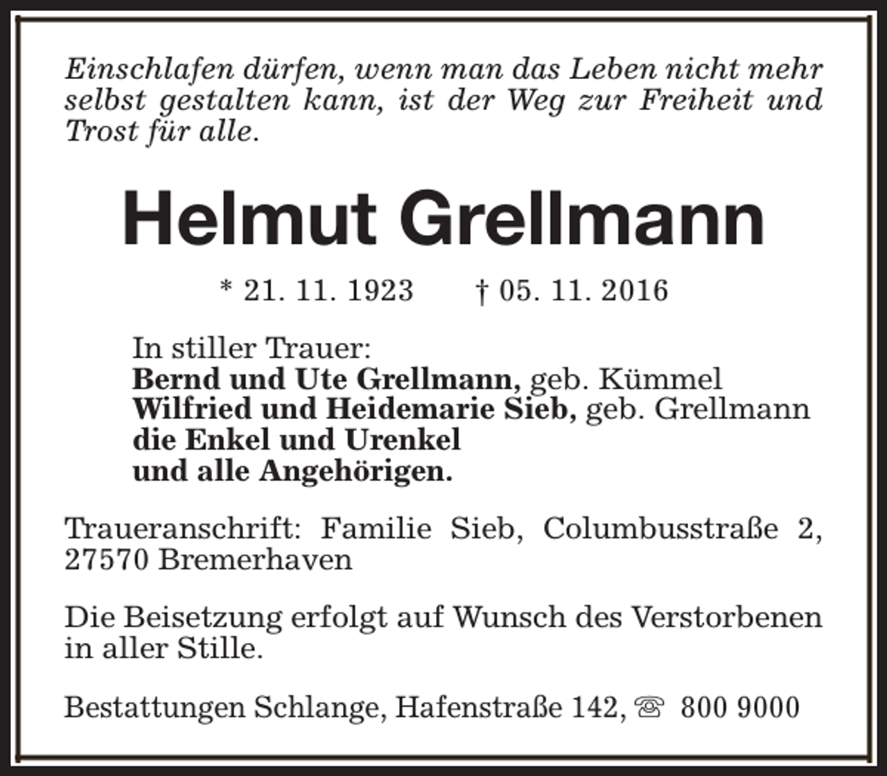 <p>Einschlafen dürfen, wenn man das Leben nicht mehr<br />selbst gestalten kann, ist der Weg zur Freiheit und<br />Trost für alle.</p><p>Helmut Grellmann<br />* 21. 11. 1923</p><p>† 05. 11. 2016</p><p>In stiller Trauer:<br />Bernd und Ute Grellmann, geb. Kümmel<br />Wilfried und Heidemarie Sieb, geb. Grellmann<br />die Enkel und Urenkel<br />und alle Angehörigen.<br />Traueranschrift: Familie Sieb, Columbusstraße 2,<br />27570 Bremerhaven<br />Die Beisetzung erfolgt auf Wunsch des Verstorbenen<br />in aller Stille.<br />Bestattungen Schlange, Hafenstraße 142, s 800 9000</p>