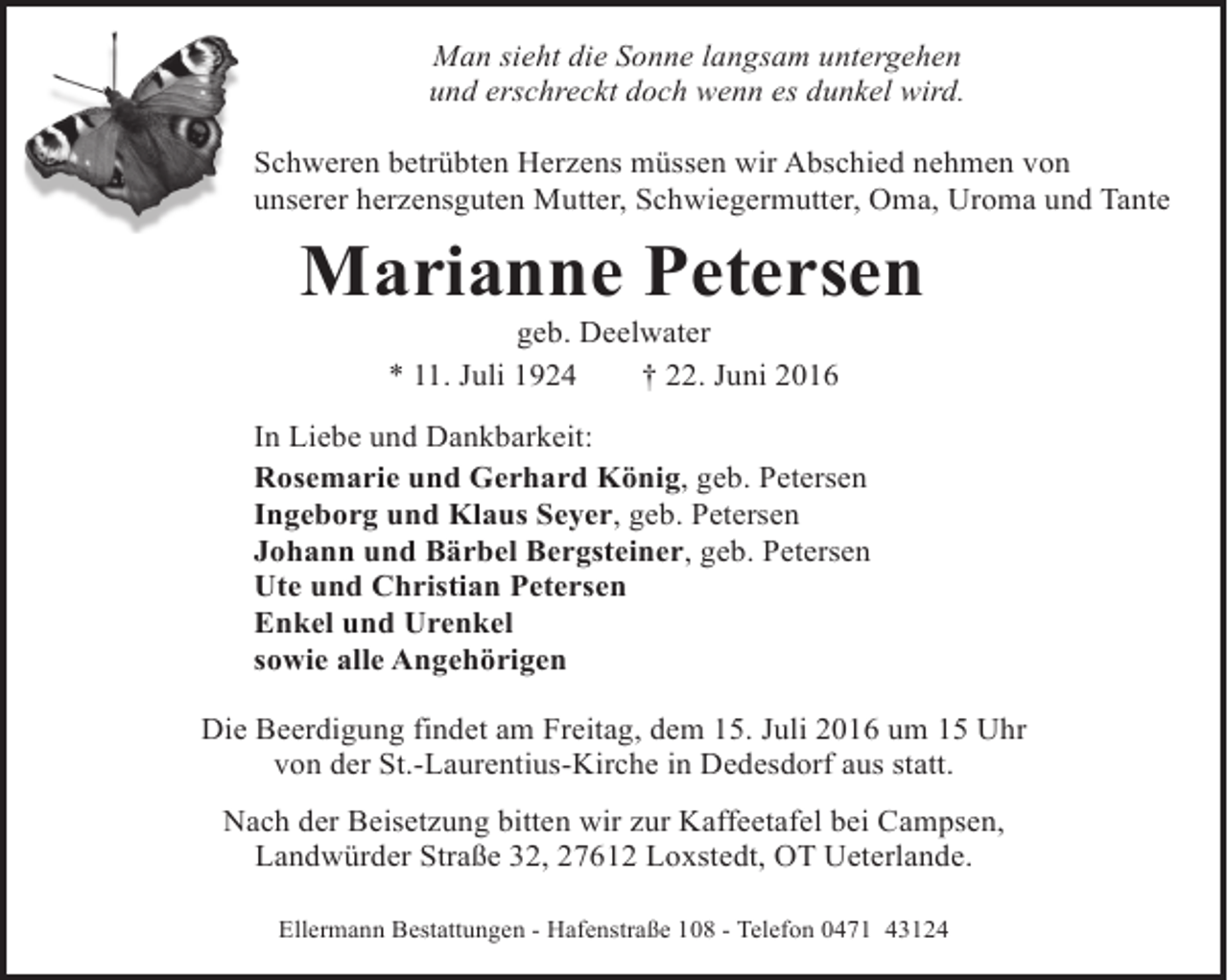 <p>Man sieht die Sonne langsam untergehen<br />und erschreckt doch wenn es dunkel wird.<br />Schweren betrübten Herzens müssen wir Abschied nehmen von<br />unserer herzensguten Mutter, Schwiegermutter, Oma, Uroma und Tante</p><p>Marianne Petersen<br />geb. Deelwater<br />* 11. Juli 1924<br />† 22. Juni 2016</p><p>In Liebe und Dankbarkeit:<br />Rosemarie und Gerhard König, geb. Petersen<br />Ingeborg und Klaus Seyer, geb. Petersen<br />Johann und Bärbel Bergsteiner, geb. Petersen<br />Ute und Christian Petersen<br />Enkel und Urenkel<br />sowie alle Angehörigen<br />Die Beerdigung findet am Freitag, dem 15. Juli 2016 um 15 Uhr<br />von der St.-Laurentius-Kirche in Dedesdorf aus statt.<br />Nach der Beisetzung bitten wir zur Kaffeetafel bei Campsen,<br />Landwürder Straße 32, 27612 Loxstedt, OT Ueterlande.<br />Ellermann Bestattungen - Hafenstraße 108 - Telefon 0471 43124</p>