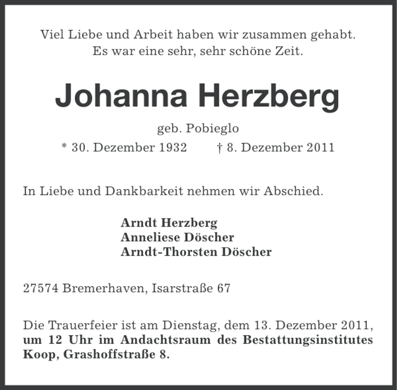 <p>Viel Liebe und Arbeit haben wir zusammen gehabt.<br />Es war eine sehr, sehr schöne Zeit.</p><p>Johanna Herzberg<br />geb. Pobieglo<br />* 30. Dezember 1932</p><p>† 8. Dezember 2011</p><p>In Liebe und Dankbarkeit nehmen wir Abschied.<br />Arndt Herzberg<br />Anneliese Döscher<br />Arndt-Thorsten Döscher<br />27574 Bremerhaven, Isarstraße 67<br />Die Trauerfeier ist am Dienstag, dem 13. Dezember 2011,<br />um 12 Uhr im Andachtsraum des Bestattungsinstitutes<br />Koop, Grashoffstraße 8.</p>