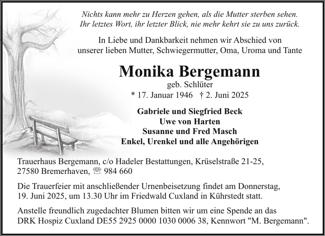 <p>Nichts kann mehr zu Herzen gehen, als die Mutter sterben sehen.<br />Ihr letztes Wort, ihr letzter Blick, nie mehr kehrt sie zu uns zurück.</p><p>In Liebe und Dankbarkeit nehmen wir Abschied von<br />unserer lieben Mutter, Schwiegermutter, Oma, Uroma und Tante</p><p>Monika Bergemann<br />geb. Schlüter<br />* 17. Januar 1946 † 2. Juni 2025</p><p>Gabriele und Siegfried Beck<br />Uwe von Harten<br />Susanne und Fred Masch<br />Enkel, Urenkel und alle Angehörigen<br />Trauerhaus Bergemann, c/o Hadeler Bestattungen, Krüselstraße 21-25,<br />27580 Bremerhaven, ' 984 660<br />Die Trauerfeier mit anschließender Urnenbeisetzung findet am Donnerstag,<br />19. Juni 2025, um 13.30 Uhr im Friedwald Cuxland in Kührstedt statt.<br />Anstelle freundlich zugedachter Blumen bitten wir um eine Spende an das<br />DRK Hospiz Cuxland DE55 2925 0000 103006 38, Kennwort "M. Bergemann".</p>