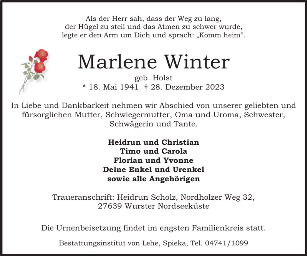 <p>Als der Herr sah, dass der Weg zu lang,<br />der Hügel zu steil und das Atmen zu schwer wurde,<br />legte er den Arm um Dich und sprach: „Komm heim“.</p><p>Marlene Winter<br />geb. Holst<br />* 18. Mai 1941 † 28. Dezember 2023</p><p>In Liebe und Dankbarkeit nehmen wir Abschied von unserer geliebten und<br />fürsorglichen Mutter, Schwiegermutter, Oma und Uroma, Schwester,<br />Schwägerin und Tante.<br />Heidrun und Christian<br />Timo und Carola<br />Florian und Yvonne<br />Deine Enkel und Urenkel<br />sowie alle Angehörigen<br />Traueranschrift: Heidrun Scholz, Nordholzer Weg 32,<br />27639 Wurster Nordseeküste<br />Die Urnenbeisetzung findet im engsten Familienkreis statt.<br />Bestattungsinstitut von Lehe, Spieka, Tel. 04741/1099</p>