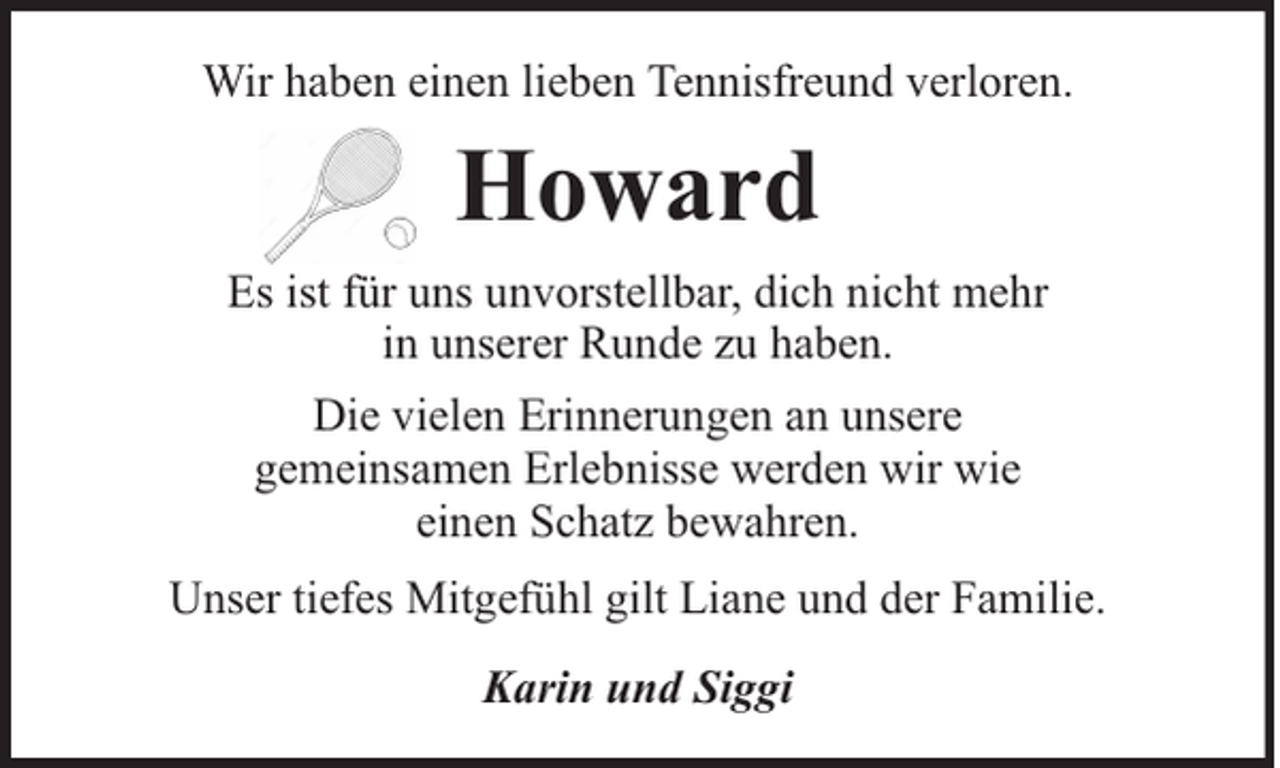 <p>Wir haben einen lieben Tennisfreund verloren.</p><p>Howard<br />Es ist für uns unvorstellbar, dich nicht mehr<br />in unserer Runde zu haben.<br />Die vielen Erinnerungen an unsere<br />gemeinsamen Erlebnisse werden wir wie<br />einen Schatz bewahren.<br />Unser tiefes Mitgefühl gilt Liane und der Familie.<br />Karin und Siggi</p>