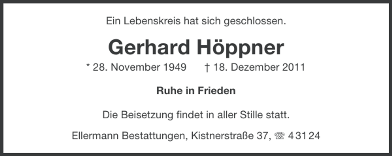 <p>Ein Lebenskreis hat sich geschlossen.</p><p>Gerhard Höppner<br />* 28. November 1949</p><p>† 18. Dezember 2011</p><p>Ruhe in Frieden<br />Die Beisetzung findet in aller Stille statt.<br />Ellermann Bestattungen, Kistnerstraße 37, 4 31 24</p>