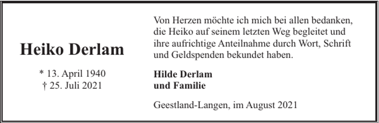 <p>Heiko Derlam<br />* 13. April 1940<br />† 25. Juli 2021</p><p>Von Herzen möchte ich mich bei allen bedanken,<br />die Heiko auf seinem letzten Weg begleitet und<br />ihre aufrichtige Anteilnahme durch Wort, Schrift<br />und Geldspenden bekundet haben.<br />Hilde Derlam<br />und Familie<br />Geestland-Langen, im August 2021</p>
