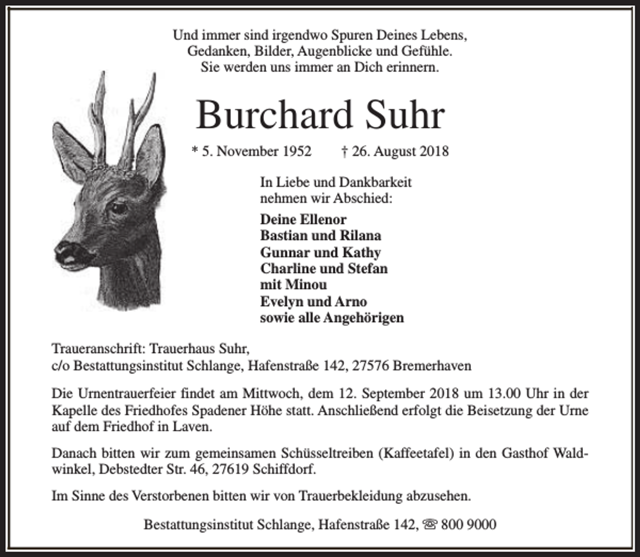 <p>Und immer sind irgendwo Spuren Deines Lebens,<br />Gedanken, Bilder, Augenblicke und Gefühle.<br />Sie werden uns immer an Dich erinnern.</p><p>Burchard Suhr</p><p>* 5. November 1952</p><p>† 26. August 2018</p><p>In Liebe und Dankbarkeit<br />nehmen wir Abschied:<br />Deine Ellenor<br />Bastian und Rilana<br />Gunnar und Kathy<br />Charline und Stefan<br />mit Minou<br />Evelyn und Arno<br />sowie alle Angehörigen<br />Traueranschrift: Trauerhaus Suhr,<br />c/o Bestattungsinstitut Schlange, Hafenstraße 142, 27576 Bremerhaven<br />Die Urnentrauerfeier findet am Mittwoch, dem 12. September 2018 um 13.00 Uhr in der<br />Kapelle des Friedhofes Spadener Höhe statt. Anschließend erfolgt die Beisetzung der Urne<br />auf dem Friedhof in Laven.<br />Danach bitten wir zum gemeinsamen Schüsseltreiben (Kaffeetafel) in den Gasthof Waldwinkel, Debstedter Str. 46, 27619 Schiffdorf.<br />Im Sinne des Verstorbenen bitten wir von Trauerbekleidung abzusehen.<br />Bestattungsinstitut Schlange, Hafenstraße 142, s 800 9000</p>