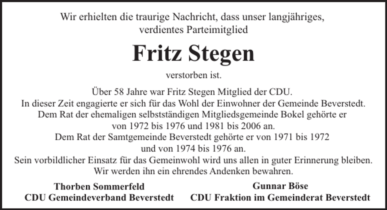 <p>Wir erhielten die traurige Nachricht, dass unser langjähriges,<br />verdientes Parteimitglied</p><p>Fritz Stegen<br />verstorben ist.</p><p>Über 58 Jahre war Fritz Stegen Mitglied der CDU.<br />In dieser Zeit engagierte er sich für das Wohl der Einwohner der Gemeinde Beverstedt.<br />Dem Rat der ehemaligen selbstständigen Mitgliedsgemeinde Bokel gehörte er<br />von 1972 bis 1976 und 1981 bis 2006 an.<br />Dem Rat der Samtgemeinde Beverstedt gehörte er von 1971 bis 1972<br />und von 1974 bis 1976 an.<br />Sein vorbildlicher Einsatz für das Gemeinwohl wird uns allen in guter Erinnerung bleiben.<br />Wir werden ihn ein ehrendes Andenken bewahren.<br />Gunnar Böse<br />Thorben Sommerfeld<br />CDU Fraktion im Gemeinderat Beverstedt<br />CDU Gemeindeverband Beverstedt</p>
