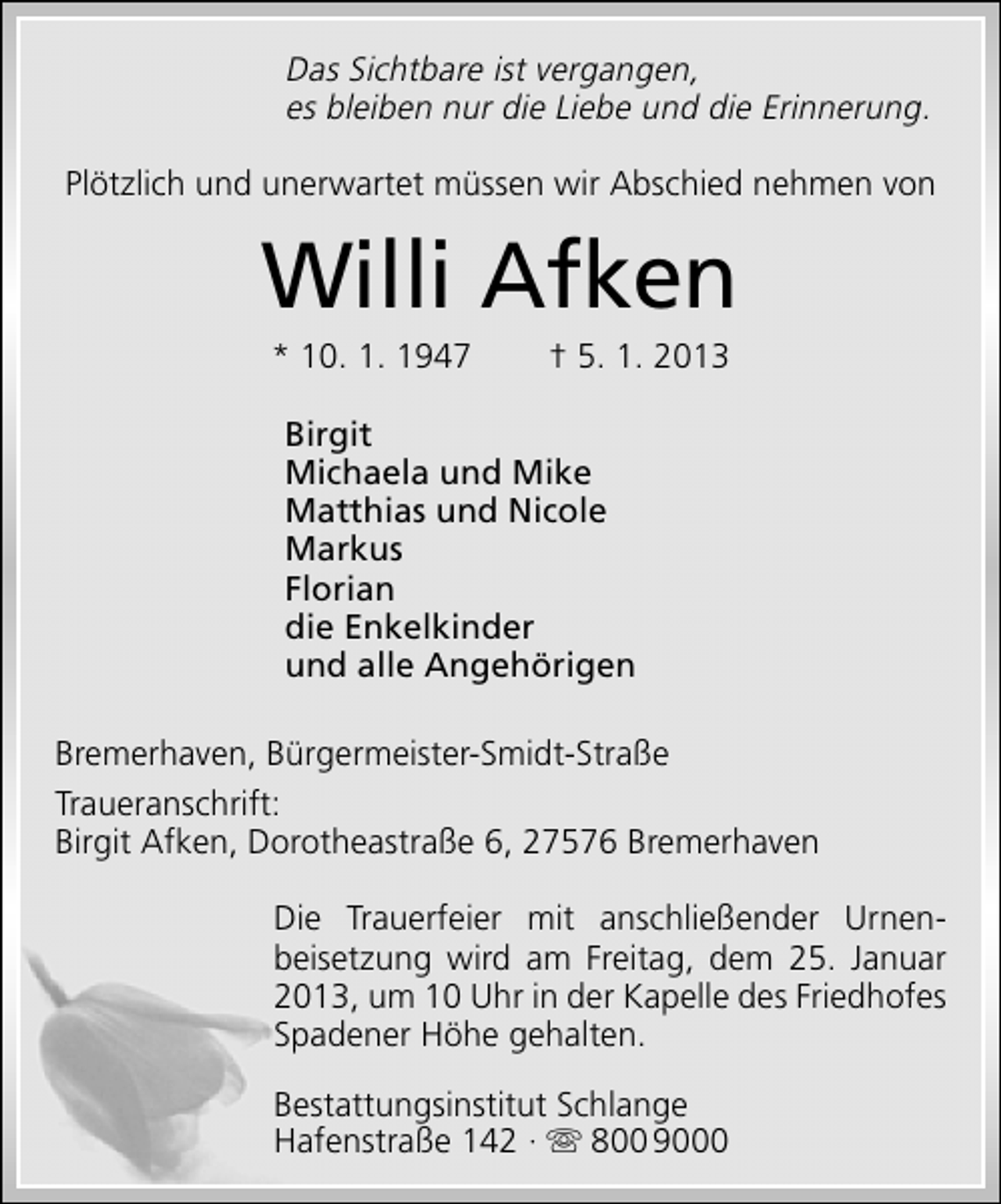 <p>Das Sichtbare ist vergangen,<br />es bleiben nur die Liebe und die Erinnerung.<br />Plötzlich und unerwartet müssen wir Abschied nehmen von</p><p>Willi Afken<br />* 10. 1. 1947</p><p>† 5. 1. 2013</p><p>Birgit<br />Michaela und Mike<br />Matthias und Nicole<br />Markus<br />Florian<br />die Enkelkinder<br />und alle Angehörigen<br />Bremerhaven, Bürgermeister-Smidt-Straße<br />Traueranschrift:<br />Birgit Afken, Dorotheastraße 6, 27576 Bremerhaven<br />Die Trauerfeier mit anschließender Urnenbeisetzung wird am Freitag, dem 25. Januar<br />2013, um 10 Uhr in der Kapelle des Friedhofes<br />Spadener Höhe gehalten.<br />Bestattungsinstitut Schlange<br />Hafenstraße 142 ·  800 9000</p>