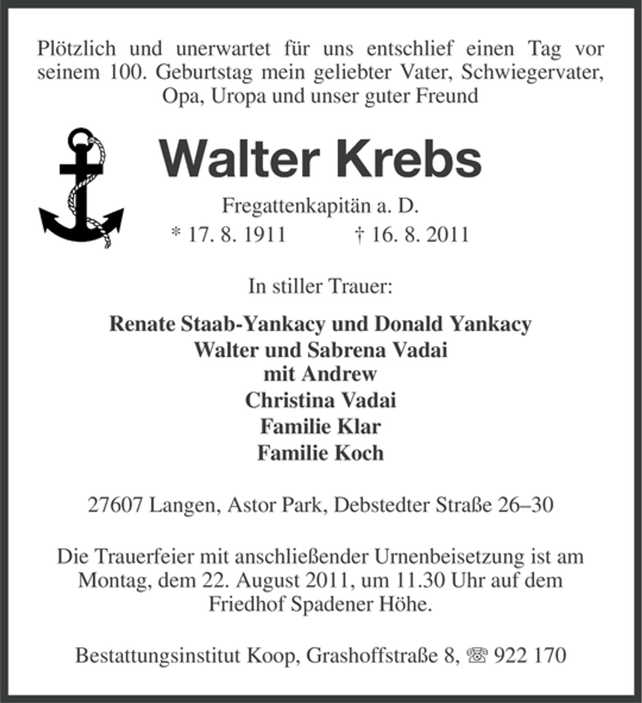 <p>Plötzlich und unerwartet für uns entschlief einen Tag vor<br />seinem 100. Geburtstag mein geliebter Vater, Schwiegervater,<br />Opa, Uropa und unser guter Freund</p><p>Walter Krebs<br />Fregattenkapitän a. D.<br />* 17. 8. 1911<br />† 16. 8. 2011<br />In stiller Trauer:<br />Renate Staab-Yankacy und Donald Yankacy<br />Walter und Sabrena Vadai<br />mit Andrew<br />Christina Vadai<br />Familie Klar<br />Familie Koch<br />27607 Langen, Astor Park, Debstedter Straße 26–30<br />Die Trauerfeier mit anschließender Urnenbeisetzung ist am<br />Montag, dem 22. August 2011, um 11.30 Uhr auf dem<br />Friedhof Spadener Höhe.<br />Bestattungsinstitut Koop, Grashoffstraße 8, 922 170</p>