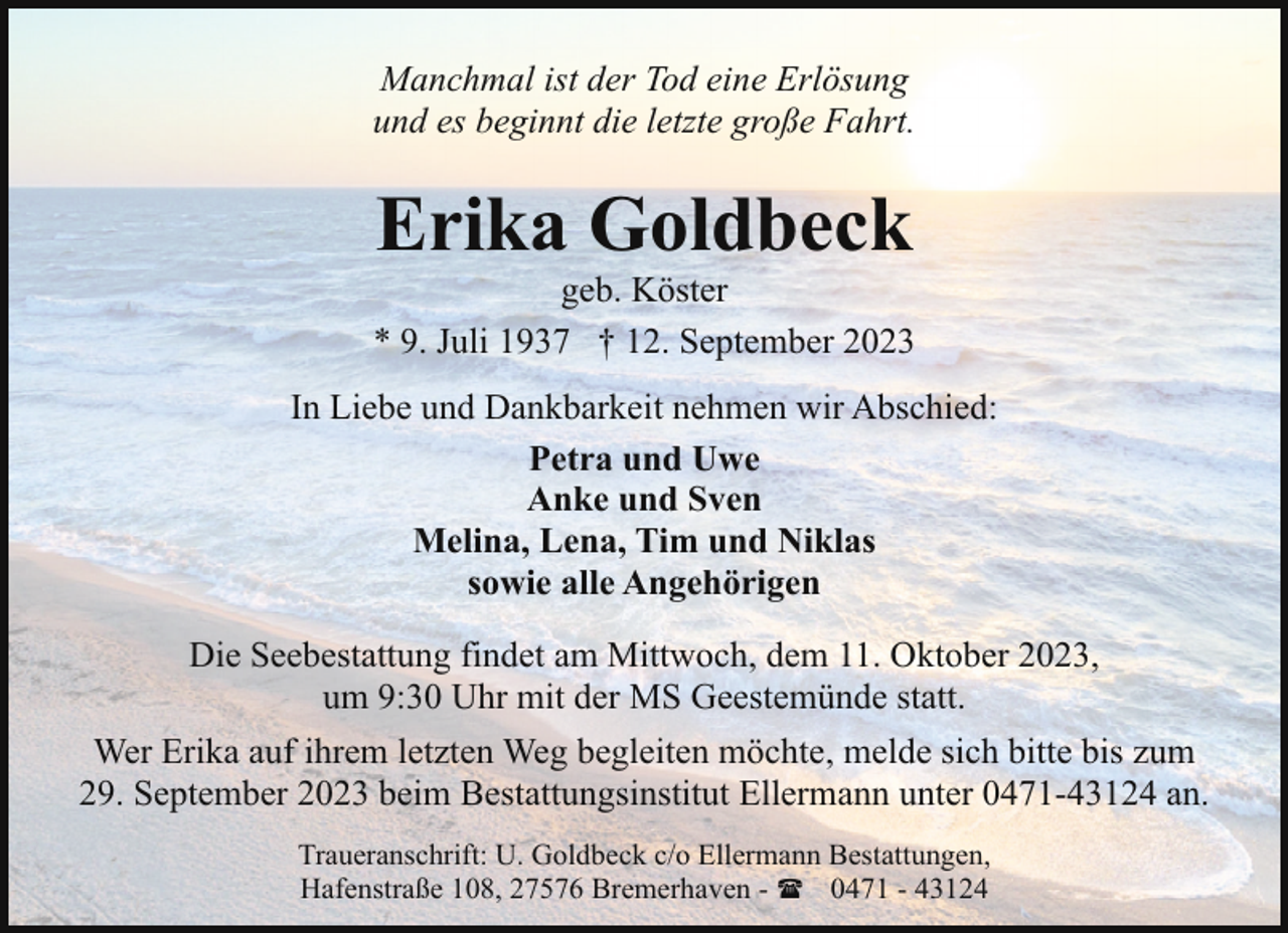 <p>Manchmal ist der Tod eine Erlösung<br />und es beginnt die letzte große Fahrt.</p><p>Erika Goldbeck</p><p>geb. Köster<br />* 9. Juli 1937 † 12. September 2023<br />In Liebe und Dankbarkeit nehmen wir Abschied:<br />Petra und Uwe<br />Anke und Sven<br />Melina, Lena, Tim und Niklas<br />sowie alle Angehörigen<br />Die Seebestattung findet am Mittwoch, dem 11. Oktober 2023,<br />um 9:30 Uhr mit der MS Geestemünde statt.<br />Wer Erika auf ihrem letzten Weg begleiten möchte, melde sich bitte bis zum<br />29. September 2023 beim Bestattungsinstitut Ellermann unter 0471-43124 an.<br />Traueranschrift: U. Goldbeck c/o Ellermann Bestattungen,<br />Hafenstraße 108, 27576 Bremerhaven - ( 0471 - 43124</p>