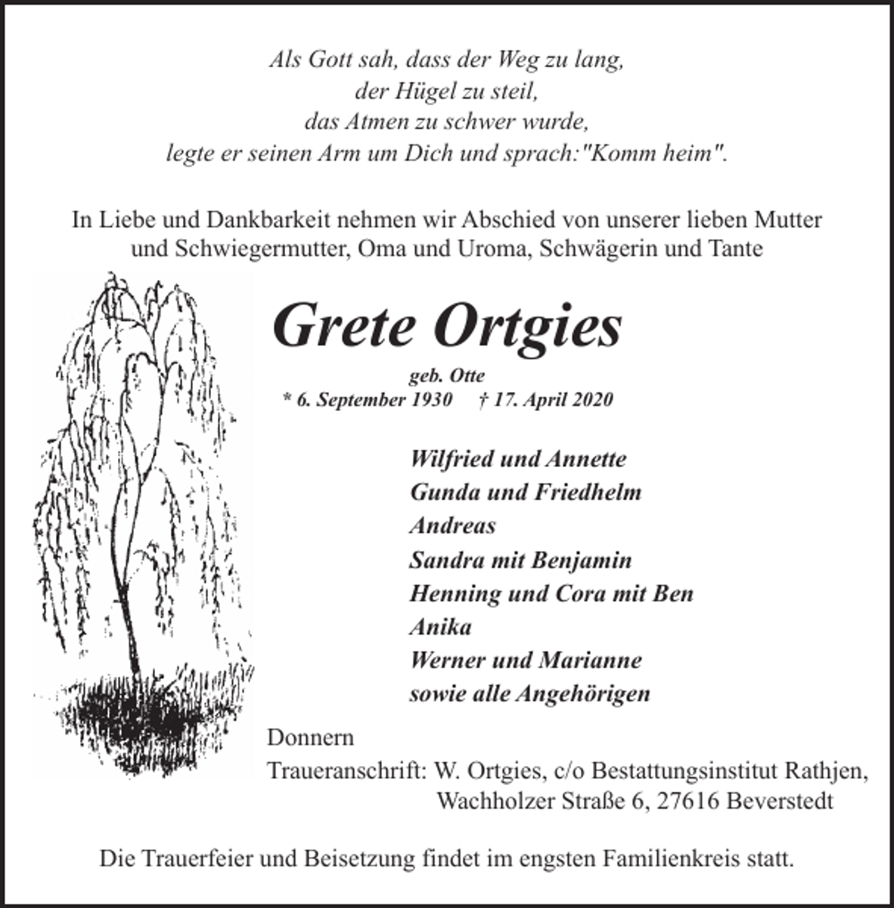 <p>Als Gott sah, dass der Weg zu lang,<br />der Hügel zu steil,<br />das Atmen zu schwer wurde,<br />legte er seinen Arm um Dich und sprach:"Komm heim".<br />In Liebe und Dankbarkeit nehmen wir Abschied von unserer lieben Mutter<br />und Schwiegermutter, Oma und Uroma, Schwägerin und Tante</p><p>Grete Ortgies<br />geb. Otte<br />* 6. September 1930 † 17. April 2020</p><p>Wilfried und Annette<br />Gunda und Friedhelm<br />Andreas<br />Sandra mit Benjamin<br />Henning und Cora mit Ben<br />Anika<br />Werner und Marianne<br />sowie alle Angehörigen<br />Donnern<br />Traueranschrift: W. Ortgies, c/o Bestattungsinstitut Rathjen,<br />Wachholzer Straße 6, 27616 Beverstedt<br />Die Trauerfeier und Beisetzung findet im engsten Familienkreis statt.</p>