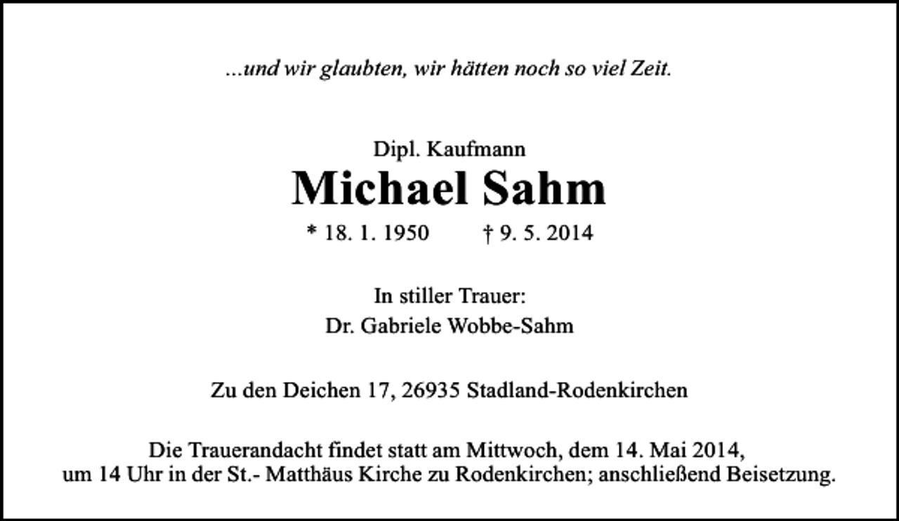 <p>...und wir glaubten, wir hätten noch so viel Zeit.<br />Dipl. Kaufmann</p>
<p>Michael Sahm<br />* 18. 1. 1950</p>
<p>† 9. 5. 2014</p>
<p>In stiller Trauer:<br />Dr. Gabriele Wobbe-Sahm<br />Zu den Deichen 17, 26935 Stadland-Rodenkirchen<br />Die Trauerandacht findet statt am Mittwoch, dem 14. Mai 2014,<br />um 14 Uhr in der St.- Matthäus Kirche zu Rodenkirchen; anschließend Beisetzung.</p>