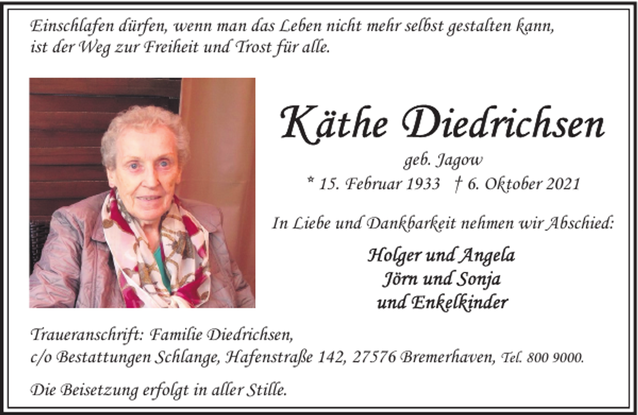 <p>Einschlafen dürfen, wenn man das Leben nicht mehr selbst gestalten kann,<br />ist der Weg zur Freiheit und Trost für alle.</p><p>geb. Jagow<br />* 15. Februar 1933 † 6. Oktober 2021<br />In Liebe und Dankbarkeit nehmen wir Abschied:</p><p>Traueranschrift: Familie Diedrichsen,<br />c/o Bestattungen Schlange, Hafenstraße 142, 27576 Bremerhaven, Tel. 800 9000.<br />Die Beisetzung erfolgt in aller Stille.</p>