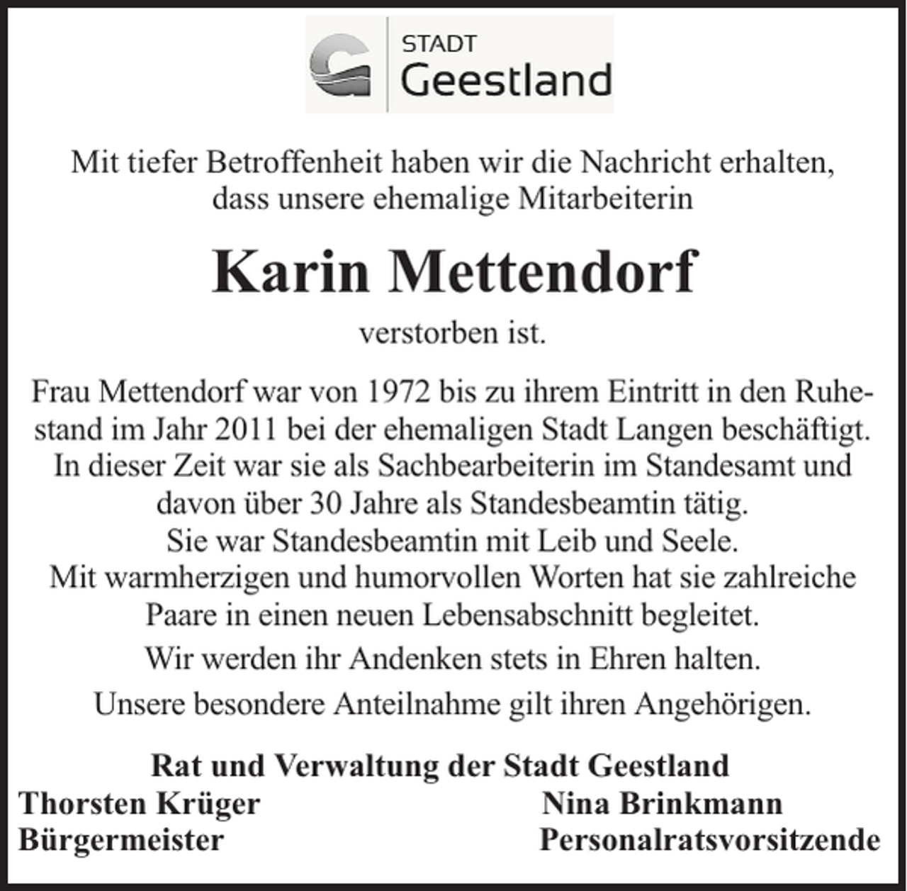 <p>Mit tiefer Betroffenheit haben wir die Nachricht erhalten,<br />dass unsere ehemalige Mitarbeiterin</p><p>Karin Mettendorf<br />verstorben ist.</p><p>Frau Mettendorf war von 1972 bis zu ihrem Eintritt in den Ruhestand im Jahr 2011 bei der ehemaligen Stadt Langen beschäftigt.<br />In dieser Zeit war sie als Sachbearbeiterin im Standesamt und<br />davon über 30 Jahre als Standesbeamtin tätig.<br />Sie war Standesbeamtin mit Leib und Seele.<br />Mit warmherzigen und humorvollen Worten hat sie zahlreiche<br />Paare in einen neuen Lebensabschnitt begleitet.<br />Wir werden ihr Andenken stets in Ehren halten.<br />Unsere besondere Anteilnahme gilt ihren Angehörigen.<br />Rat und Verwaltung der Stadt Geestland<br />Thorsten Krüger<br />Nina Brinkmann<br />Bürgermeister<br />Personalratsvorsitzende</p>