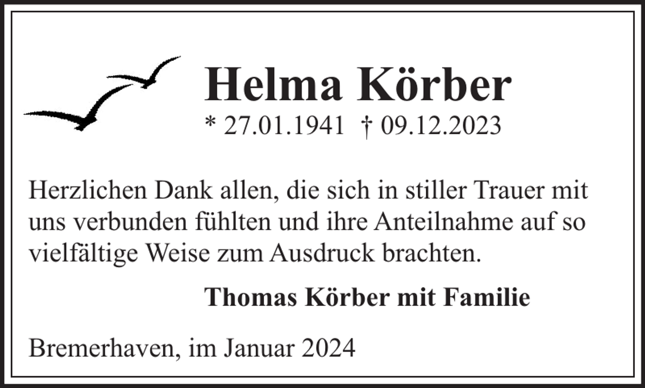 <p>Helma Körber<br />* 27.01.1941 † 09.12.2023</p><p>Herzlichen Dank allen, die sich in stiller Trauer mit<br />uns verbunden fühlten und ihre Anteilnahme auf so<br />vielfältige Weise zum Ausdruck brachten.<br />Thomas Körber mit Familie<br />Bremerhaven, im Januar 2024</p>