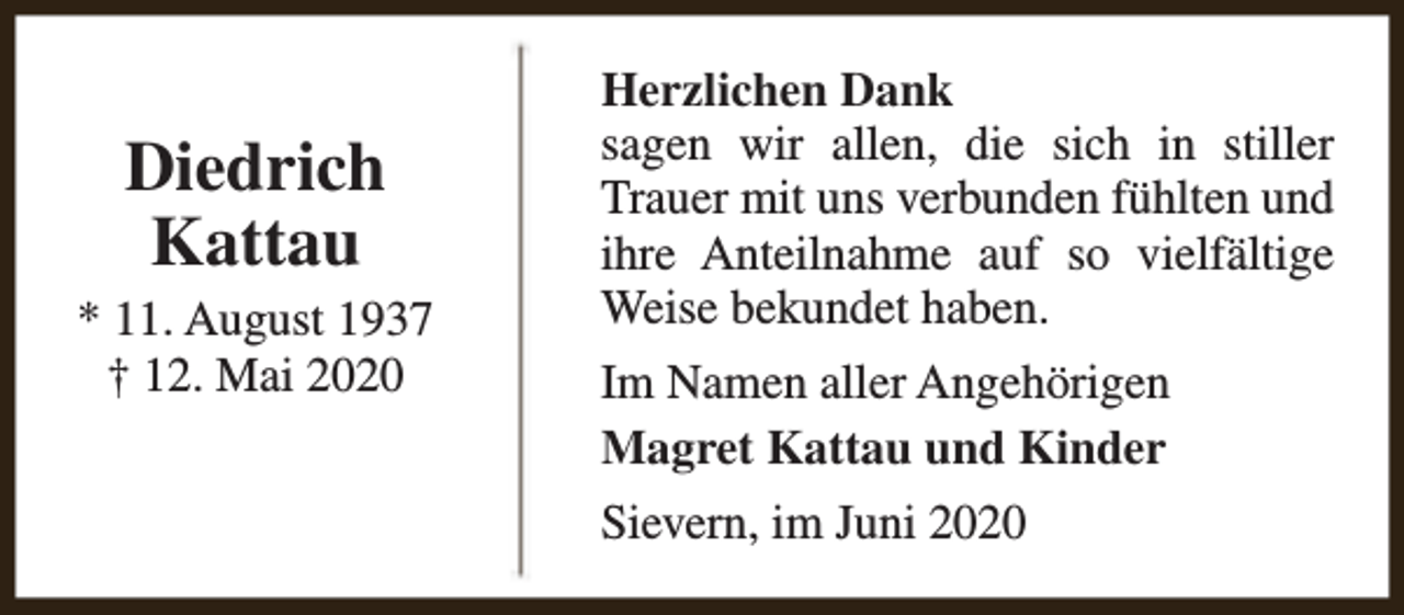 <p>Diedrich<br />Kattau</p><p>* 11. August 1937<br />† 12. Mai 2020</p><p>Herzlichen Dank<br />sagen wir allen, die sich in stiller<br />Trauer mit uns verbunden fühlten und<br />ihre Anteilnahme auf so vielfältige<br />Weise bekundet haben.<br />Im Namen aller Angehörigen<br />Magret Kattau und Kinder<br />Sievern, im Juni 2020</p>