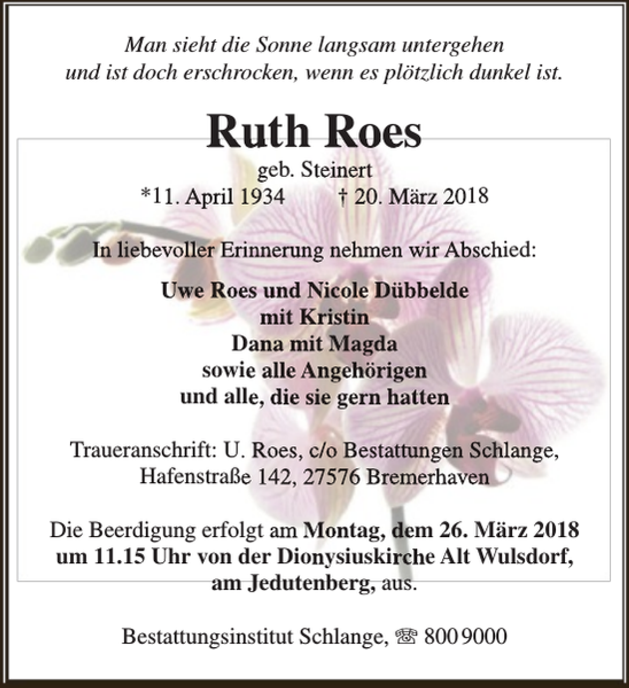 <p>Man sieht die Sonne langsam untergehen<br />und ist doch erschrocken, wenn es plötzlich dunkel ist.</p><p>Ruth Roes</p><p>geb. Steinert<br />*11. April 1934<br />† 20. März 2018<br />In liebevoller Erinnerung nehmen wir Abschied:<br />Uwe Roes und Nicole Dübbelde<br />mit Kristin<br />Dana mit Magda<br />sowie alle Angehörigen<br />und alle, die sie gern hatten<br />Traueranschrift: U. Roes, c/o Bestattungen Schlange,<br />Hafenstraße 142, 27576 Bremerhaven<br />Die Beerdigung erfolgt am Montag, dem 26. März 2018<br />um 11.15 Uhr von der Dionysiuskirche Alt Wulsdorf,<br />am Jedutenberg, auus.<br />Bestattungsinstitut Schlange, T 800 9000</p>