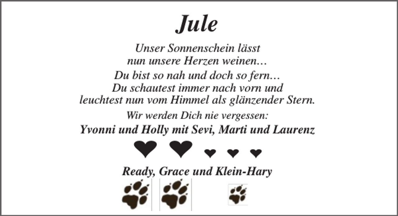 <p>Jule<br />Unser Sonnenschein lässt<br />nun unsere Herzen weinen…<br />Du bist so nah und doch so fern…<br />Du schautest immer nach vorn und<br />leuchtest nun vom Himmel als glänzender Stern.<br />Wir werden Dich nie vergessen:</p><p>Yvonni und Holly mit Sevi, Marti und Laurenz</p><p>♥ ♥</p><p>♥ ♥ ♥<br />Ready, Grace und Klein-Hary</p>