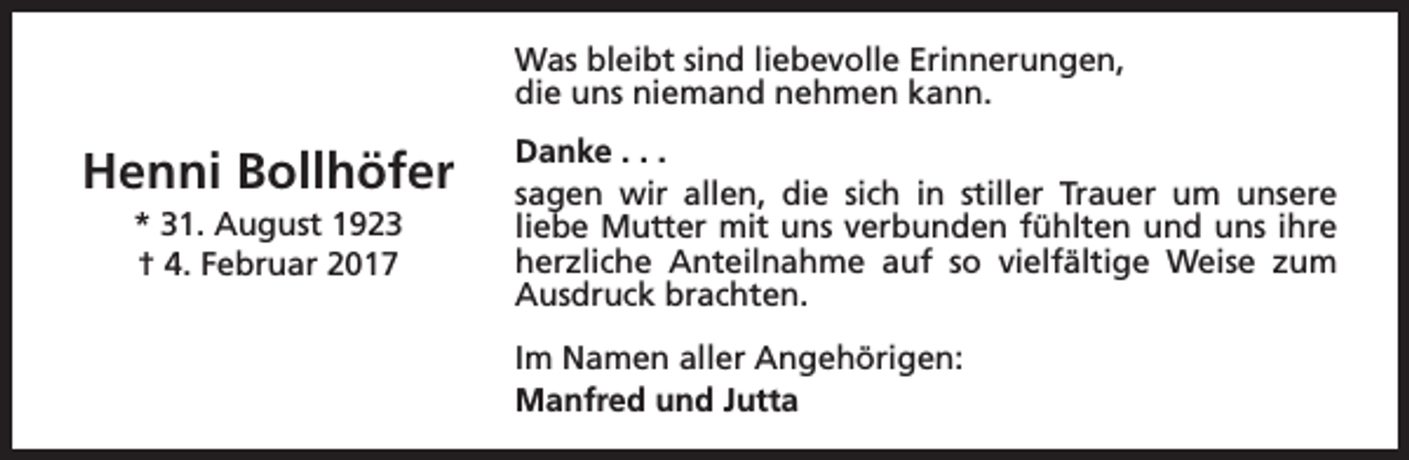 <p>Was bleibt sind liebevolle Erinnerungen,<br />die uns niemand nehmen kann.</p><p>Henni Bollhöfer<br />* 31. August 1923<br />† 4. Februar 2017</p><p>Danke . . .<br />sagen wir allen, die sich in stiller Trauer um unsere<br />liebe Mutter mit uns verbunden fühlten und uns ihre<br />herzliche Anteilnahme auf so vielfältige Weise zum<br />Ausdruck brachten.<br />Im Namen aller Angehörigen:<br />Manfred und Jutta</p>