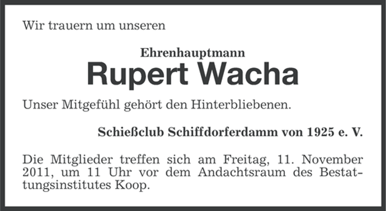 <p>Wir trauern um unseren<br />Ehrenhauptmann</p><p>Rupert Wacha<br />Unser Mitgefühl gehört den Hinterbliebenen.<br />Schießclub Schiffdorferdamm von 1925 e. V.<br />Die Mitglieder treffen sich am Freitag, 11. November<br />2011, um 11 Uhr vor dem Andachtsraum des Bestattungsinstitutes Koop.</p>