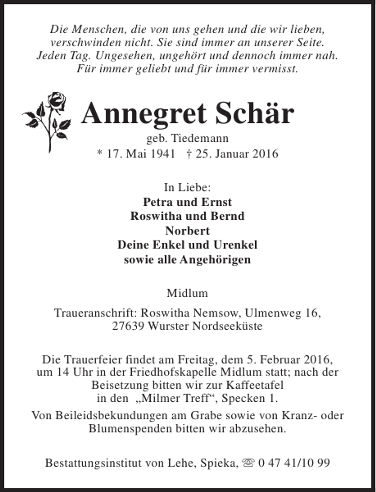 <p>Die Menschen, die von uns gehen und die wir lieben,<br />verschwinden nicht. Sie sind immer an unserer Seite.<br />Jeden Tag. Ungesehen, ungehört und dennoch immer nah.<br />Für immer geliebt und für immer vermisst.</p><p>Annegret Schär<br />geb. Tiedemann<br />* 17. Mai 1941 † 25. Januar 2016<br />In Liebe:<br />Petra und Ernst<br />Roswitha und Bernd<br />Norbert<br />Deine Enkel und Urenkel<br />sowie alle Angehörigen<br />Midlum<br />Traueranschrift: Roswitha Nemsow, Ulmenweg 16,<br />27639 Wurster Nordseeküste<br />Die Trauerfeier findet am Freitag, dem 5. Februar 2016,<br />um 14 Uhr in der Friedhofskapelle Midlum statt; nach der<br />Beisetzung bitten wir zur Kaffeetafel<br />in den „Milmer Treff“, Specken 1.<br />Von Beileidsbekundungen am Grabe sowie von Kranz- oder<br />Blumenspenden bitten wir abzusehen.<br />Bestattungsinstitut von Lehe, Spieka, s 0 47 41/10 99</p>