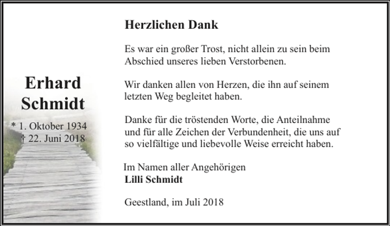 <p>Herzlichen Dank<br />Es war ein großer Trost, nicht allein zu sein beim<br />Abschied unseres lieben Verstorbenen.</p><p>Erhard<br />Schmidt<br />* 1. Oktober 1934<br />† 22. Juni 2018</p><p>Wir danken allen von Herzen, die ihn auf seinem<br />letzten Weg begleitet haben.<br />Danke für die tröstenden Worte, die Anteilnahme<br />und für alle Zeichen der Verbundenheit, die uns auf<br />so vielfältige und liebevolle Weise erreicht haben.<br />Im Namen aller Angehörigen<br />Lilli Schmidt<br />Geestland, im Juli 2018</p>