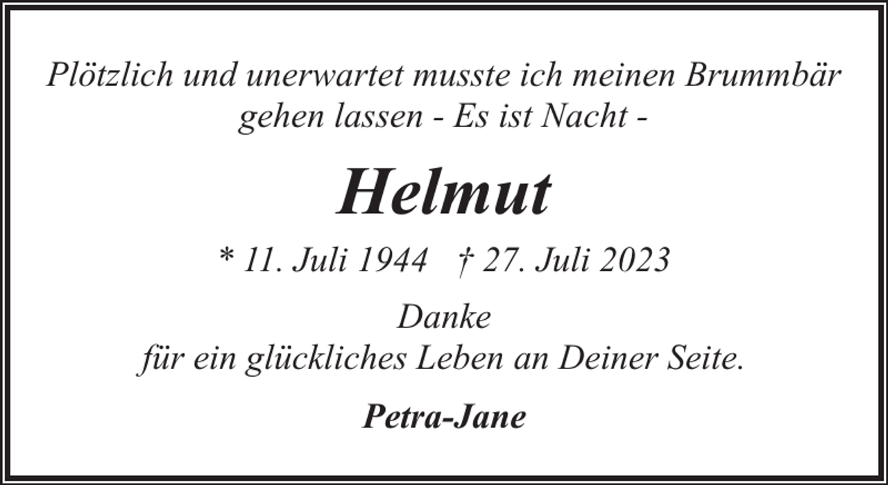 <p>Plötzlich und unerwartet musste ich meinen Brummbär<br />gehen lassen - Es ist Nacht -</p><p>Helmut<br />* 11. Juli 1944 † 27. Juli 2023<br />Danke<br />für ein glückliches Leben an Deiner Seite.<br />Petra-Jane</p>