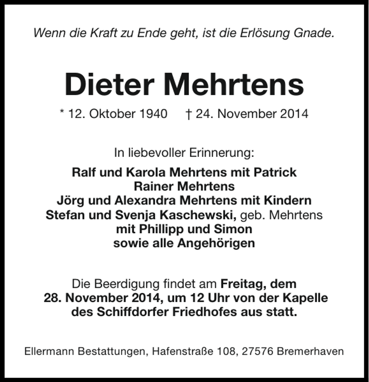 <p>Wenn die Kraft zu Ende geht, ist die Erlösung Gnade.</p><p>Dieter Mehrtens</p><p>* 12. Oktober 1940</p><p>† 24. November 2014</p><p>In liebevoller Erinnerung:<br />Ralf und Karola Mehrtens mit Patrick<br />Rainer Mehrtens<br />Jörg und Alexandra Mehrtens mit Kindern<br />Stefan und Svenja Kaschewski, geb. Mehrtens<br />mit Phillipp und Simon<br />sowie alle Angehörigen<br />Die Beerdigung findet am Freitag, dem<br />28. November 2014, um 12 Uhr von der Kapelle<br />des Schiffdorfer Friedhofes aus statt.<br />Ellermann Bestattungen, Hafenstraße 108, 27576 Bremerhaven</p>