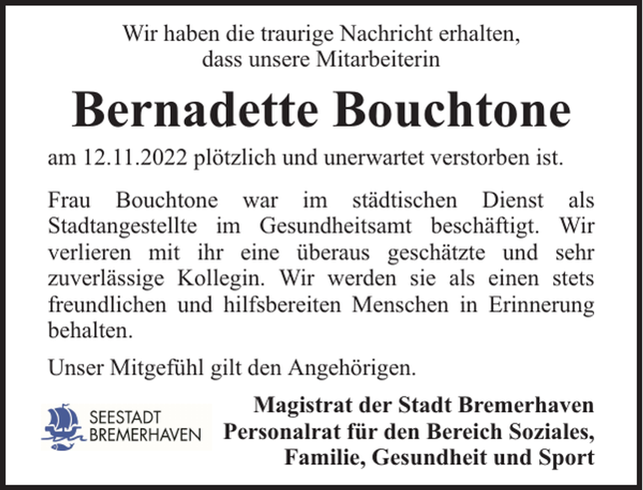<p>Wir haben die traurige Nachricht erhalten,<br />dass unsere Mitarbeiterin</p><p>Bernadette Bouchtone</p><p>am 12.11.2022 plötzlich und unerwartet verstorben ist.</p><p>Frau Bouchtone war im städtischen Dienst als<br />Stadtangestellte im Gesundheitsamt beschäftigt. Wir<br />verlieren mit ihr eine überaus geschätzte und sehr<br />zuverlässige Kollegin. Wir werden sie als einen stets<br />freundlichen und hilfsbereiten Menschen in Erinnerung<br />behalten.<br />Unser Mitgefühl gilt den Angehörigen.<br />Magistrat der Stadt Bremerhaven<br />Personalrat für den Bereich Soziales,<br />Familie, Gesundheit und Sport</p>