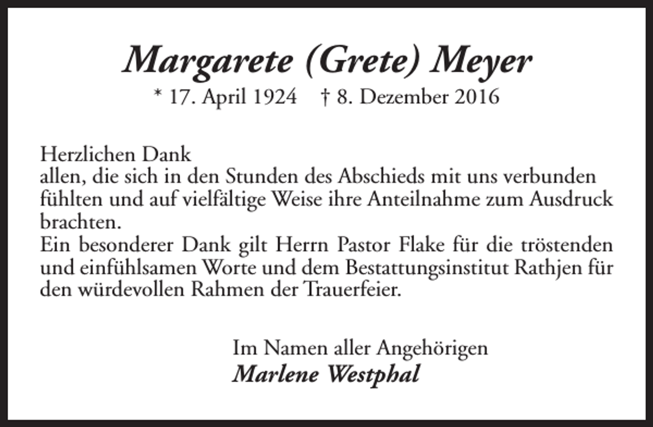 <p>Margarete (Grete) Meyer<br />* 17. April 1924</p><p>† 8. Dezember 2016</p><p>Herzlichen Dank<br />allen, die sich in den Stunden des Abschieds mit uns verbunden<br />fühlten und auf vielfältige Weise ihre Anteilnahme zum Ausdruck<br />brachten.<br />Ein besonderer Dank gilt Herrn Pastor Flake für die tröstenden<br />und einfühlsamen Worte und dem Bestattungsinstitut Rathjen für<br />den würdevollen Rahmen der Trauerfeier.<br />Im Namen aller Angehörigen</p><p>Marlene Westphal</p>