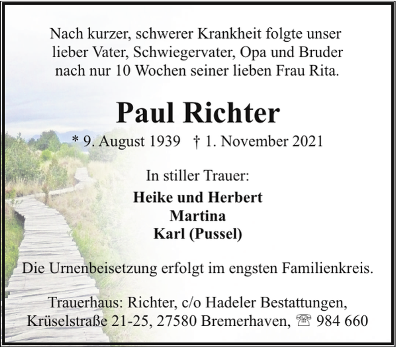 <p>Nach kurzer, schwerer Krankheit folgte unser<br />lieber Vater, Schwiegervater, Opa und Bruder<br />nach nur 10 Wochen seiner lieben Frau Rita.</p><p>Paul Richter</p><p>* 9. August 1939 † 1. November 2021<br />In stiller Trauer:<br />Heike und Herbert<br />Martina<br />Karl (Pussel)<br />Die Urnenbeisetzung erfolgt im engsten Familienkreis.<br />Trauerhaus: Richter, c/o Hadeler Bestattungen,<br />Krüselstraße 21-25, 27580 Bremerhaven, ' 984 660</p>