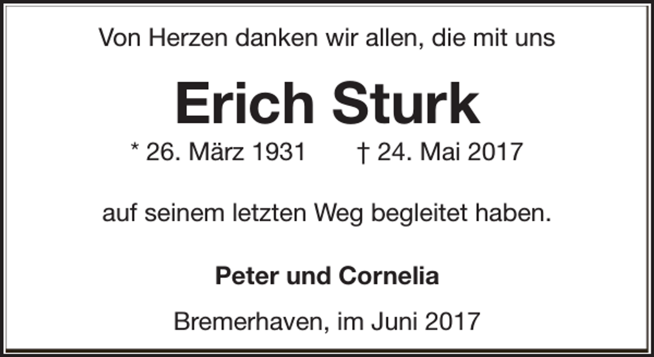 <p>Von Herzen danken wir allen, die mit uns</p><p>Erich Sturk</p><p>* 26. März 1931</p><p>† 24. Mai 2017</p><p>auf seinem letzten Weg begleitet haben.<br />Peter und Cornelia<br />Bremerhaven, im Juni 2017</p>