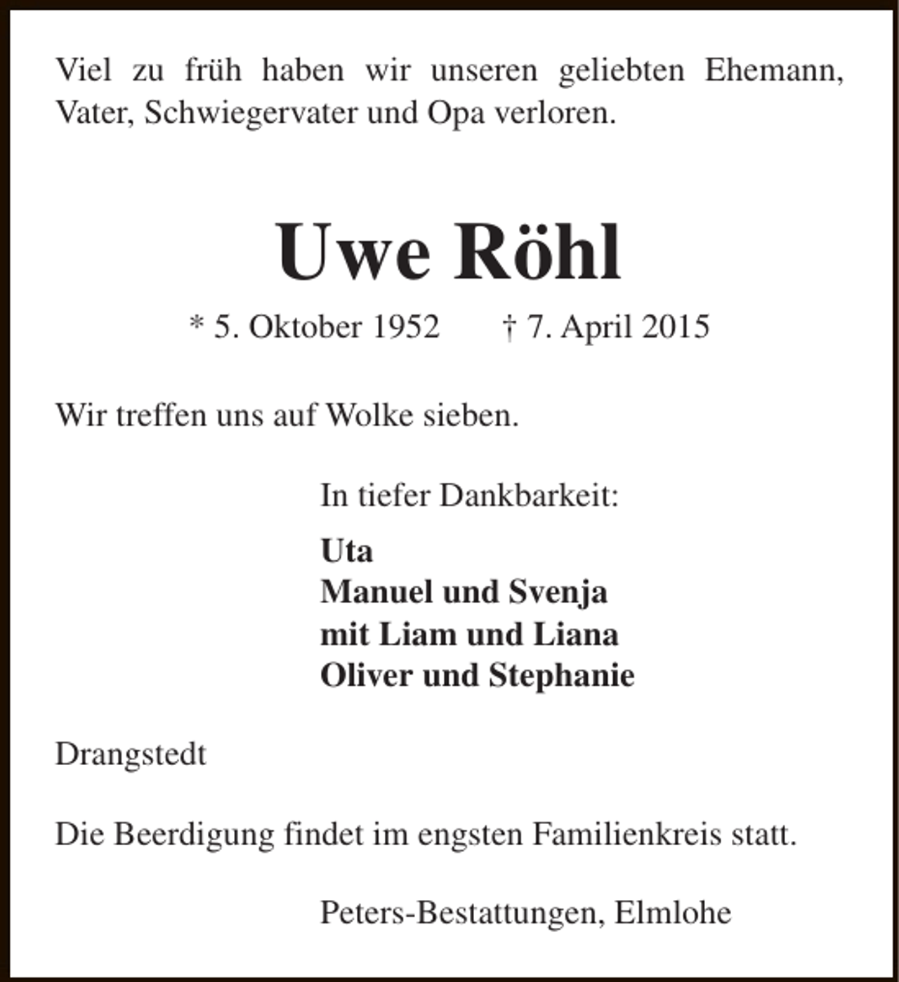 <p>Viel zu früh haben wir unseren geliebten Ehemann,<br />Vater, Schwiegervater und Opa verloren.</p><p>Uwe Röhl</p><p>* 5. Oktober 1952</p><p>† 7. April 2015</p><p>Wir treffen uns auf Wolke sieben.<br />In tiefer Dankbarkeit:<br />Uta<br />Manuel und Svenja<br />mit Liam und Liana<br />Oliver und Stephanie<br />Drangstedt<br />Die Beerdigung findet im engsten Familienkreis statt.<br />Peters-Bestattungen, Elmlohe</p>