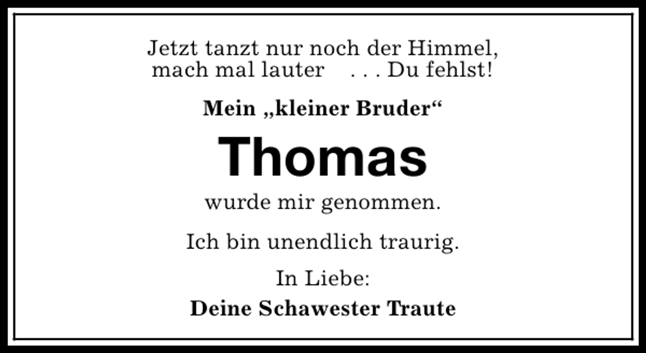 <p>Jetzt tanzt nur noch der Himmel,<br />mach mal lauter . . . Du fehlst!<br />Mein „kleiner Bruder“</p><p>Thomas</p><p>wurde mir genommen.<br />Ich bin unendlich traurig.<br />In Liebe:<br />Deine Schawester Traute</p>