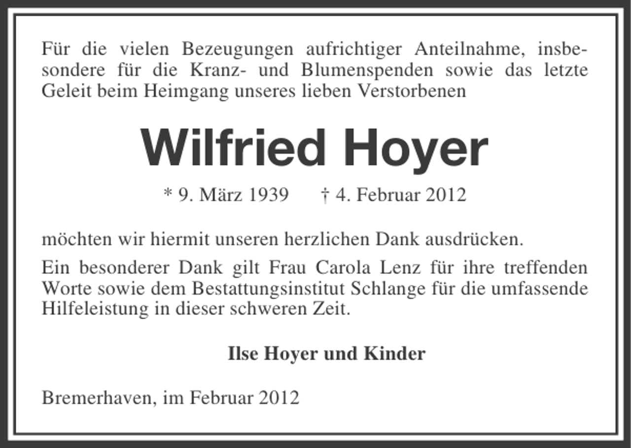 <p>Für die vielen Bezeugungen aufrichtiger Anteilnahme, insbesondere für die Kranz- und Blumenspenden sowie das letzte<br />Geleit beim Heimgang unseres lieben Verstorbenen</p><p>Wilfried Hoyer<br />* 9. März 1939</p><p>† 4. Februar 2012</p><p>möchten wir hiermit unseren herzlichen Dank ausdrücken.<br />Ein besonderer Dank gilt Frau Carola Lenz für ihre treffenden<br />Worte sowie dem Bestattungsinstitut Schlange für die umfassende<br />Hilfeleistung in dieser schweren Zeit.<br />Ilse Hoyer und Kinder<br />Bremerhaven, im Februar 2012</p>