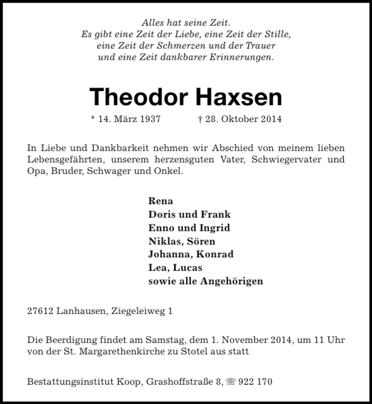 <p>Alles hat seine Zeit.<br />Es gibt eine Zeit der Liebe, eine Zeit der Stille,<br />eine Zeit der Schmerzen und der Trauer<br />und eine Zeit dankbarer Erinnerungen.</p><p>Theodor Haxsen<br />* 14. März 1937</p><p>† 28. Oktober 2014</p><p>In Liebe und Dankbarkeit nehmen wir Abschied von meinem lieben<br />Lebensgefährten, unserem herzensguten Vater, Schwiegervater und<br />Opa, Bruder, Schwager und Onkel.</p><p>Rena<br />Doris und Frank<br />Enno und Ingrid<br />Niklas, Sören<br />Johanna, Konrad<br />Lea, Lucas<br />sowie alle Angehörigen<br />27612 Lanhausen, Ziegeleiweg 1<br />Die Beerdigung findet am Samstag, dem 1. November 2014, um 11 Uhr<br />von der St. Margarethenkirche zu Stotel aus statt<br />Bestattungsinstitut Koop, Grashoffstraße 8, s 922 170</p>