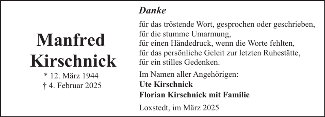 <p>Danke</p><p>Manfred<br />Kirschnick<br />* 12. März 1944<br />† 4. Februar 2025</p><p>für das tröstende Wort, gesprochen oder geschrieben,<br />für die stumme Umarmung,<br />für einen Händedruck, wenn die Worte fehlten,<br />für das persönliche Geleit zur letzten Ruhestätte,<br />für ein stilles Gedenken.<br />Im Namen aller Angehörigen:<br />Ute Kirschnick<br />Florian Kirschnick mit Familie<br />Loxstedt, im März 2025</p>